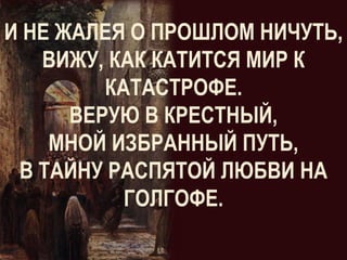 И НЕ ЖАЛЕЯ О ПРОШЛОМ НИЧУТЬ,
   ВИЖУ, КАК КАТИТСЯ МИР К
         КАТАСТРОФЕ.
      ВЕРУЮ В КРЕСТНЫЙ,
    МНОЙ ИЗБРАННЫЙ ПУТЬ,
 В ТАЙНУ РАСПЯТОЙ ЛЮБВИ НА
           ГОЛГОФЕ.
 