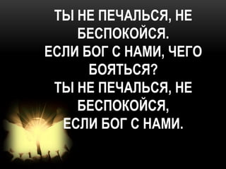 ТЫ НЕ ПЕЧАЛЬСЯ, НЕ
    БЕСПОКОЙСЯ.
ЕСЛИ БОГ С НАМИ, ЧЕГО
      БОЯТЬСЯ?
 ТЫ НЕ ПЕЧАЛЬСЯ, НЕ
    БЕСПОКОЙСЯ,
  ЕСЛИ БОГ С НАМИ.
 