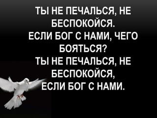 ТЫ НЕ ПЕЧАЛЬСЯ, НЕ
    БЕСПОКОЙСЯ.
ЕСЛИ БОГ С НАМИ, ЧЕГО
      БОЯТЬСЯ?
 ТЫ НЕ ПЕЧАЛЬСЯ, НЕ
    БЕСПОКОЙСЯ,
  ЕСЛИ БОГ С НАМИ.
 