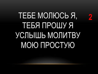 ТЕБЕ МОЛЮСЬ Я,   2
  ТЕБЯ ПРОШУ Я
УСЛЫШЬ МОЛИТВУ
  МОЮ ПРОСТУЮ
 