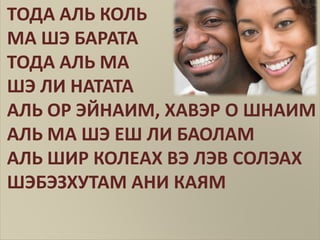 ТОДА АЛЬ КОЛЬ
МА ШЭ БАРАТА
ТОДА АЛЬ МА
ШЭ ЛИ НАТАТА
АЛЬ ОР ЭЙНАИМ, ХАВЭР О ШНАИМ
АЛЬ МА ШЭ ЕШ ЛИ БАОЛАМ
АЛЬ ШИР КОЛЕАХ ВЭ ЛЭВ СОЛЭАХ
ШЭБЭЗХУТАМ АНИ КАЯМ
 