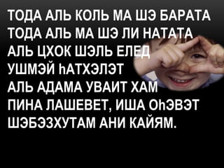 ТОДА АЛЬ КОЛЬ МА ШЭ БАРАТА
ТОДА АЛЬ МА ШЭ ЛИ НАТАТА
АЛЬ ЦХОК ШЭЛЬ ЕЛЕД
УШМЭЙ hАТХЭЛЭТ
АЛЬ АДАМА УВАИТ ХАМ
ПИНА ЛАШЕВЕТ, ИША ОhЭВЭТ
ШЭБЭЗХУТАМ АНИ КАЙЯМ.
 