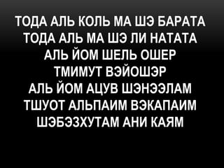 ТОДА АЛЬ КОЛЬ МА ШЭ БАРАТА
 ТОДА АЛЬ МА ШЭ ЛИ НАТАТА
    АЛЬ ЙОМ ШЕЛЬ ОШЕР
     ТМИМУТ ВЭЙОШЭР
  АЛЬ ЙОМ АЦУВ ШЭНЭЭЛАМ
 ТШУОТ АЛЬПАИМ ВЭКАПАИМ
   ШЭБЭЗХУТАМ АНИ КАЯМ
 