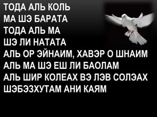 ТОДА АЛЬ КОЛЬ
МА ШЭ БАРАТА
ТОДА АЛЬ МА
ШЭ ЛИ НАТАТА
АЛЬ ОР ЭЙНАИМ, ХАВЭР О ШНАИМ
АЛЬ МА ШЭ ЕШ ЛИ БАОЛАМ
АЛЬ ШИР КОЛЕАХ ВЭ ЛЭВ СОЛЭАХ
ШЭБЭЗХУТАМ АНИ КАЯМ
 