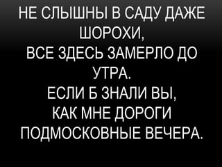 НЕ СЛЫШНЫ В САДУ ДАЖЕ
         ШОРОХИ,
 ВСЕ ЗДЕСЬ ЗАМЕРЛО ДО
          УТРА.
    ЕСЛИ Б ЗНАЛИ ВЫ,
     КАК МНЕ ДОРОГИ
ПОДМОСКОВНЫЕ ВЕЧЕРА.
 