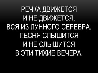 РЕЧКА ДВИЖЕТСЯ
    И НЕ ДВИЖЕТСЯ,
ВСЯ ИЗ ЛУННОГО СЕРЕБРА.
   ПЕСНЯ СЛЫШИТСЯ
    И НЕ СЛЫШИТСЯ
  В ЭТИ ТИХИЕ ВЕЧЕРА.
 