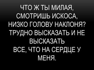 ЧТО Ж ТЫ МИЛАЯ,
  СМОТРИШЬ ИСКОСА,
НИЗКО ГОЛОВУ НАКЛОНЯ?
ТРУДНО ВЫСКАЗАТЬ И НЕ
      ВЫСКАЗАТЬ
 ВСЕ, ЧТО НА СЕРДЦЕ У
        МЕНЯ.
 