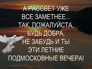 А РАССВЕТ УЖЕ
   ВСЕ ЗАМЕТНЕЕ...
  ТАК, ПОЖАЛУЙСТА,
     БУДЬ ДОБРА,
   НЕ ЗАБУДЬ И ТЫ
      ЭТИ ЛЕТНИЕ
ПОДМОСКОВНЫЕ ВЕЧЕРА!
 