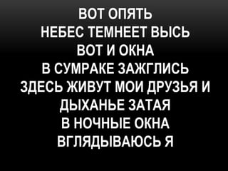 ВОТ ОПЯТЬ
  НЕБЕС ТЕМНЕЕТ ВЫСЬ
        ВОТ И ОКНА
   В СУМРАКЕ ЗАЖГЛИСЬ
ЗДЕСЬ ЖИВУТ МОИ ДРУЗЬЯ И
      ДЫХАНЬЕ ЗАТАЯ
      В НОЧНЫЕ ОКНА
     ВГЛЯДЫВАЮСЬ Я
 