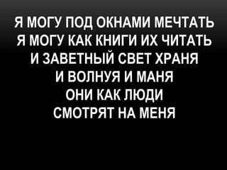 Я МОГУ ПОД ОКНАМИ МЕЧТАТЬ
Я МОГУ КАК КНИГИ ИХ ЧИТАТЬ
  И ЗАВЕТНЫЙ СВЕТ ХРАНЯ
      И ВОЛНУЯ И МАНЯ
       ОНИ КАК ЛЮДИ
     СМОТРЯТ НА МЕНЯ
 