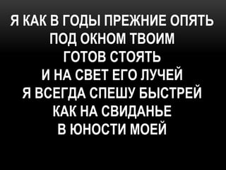Я КАК В ГОДЫ ПРЕЖНИЕ ОПЯТЬ
      ПОД ОКНОМ ТВОИМ
         ГОТОВ СТОЯТЬ
     И НА СВЕТ ЕГО ЛУЧЕЙ
  Я ВСЕГДА СПЕШУ БЫСТРЕЙ
       КАК НА СВИДАНЬЕ
        В ЮНОСТИ МОЕЙ
 