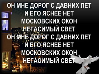 ОН МНЕ ДОРОГ С ДАВНИХ ЛЕТ
     И ЕГО ЯСНЕЕ НЕТ
    МОСКОВСКИХ ОКОН
    НЕГАСИМЫЙ СВЕТ
ОН МНЕ ДОРОГ С ДАВНИХ ЛЕТ
     И ЕГО ЯСНЕЕ НЕТ
    МОСКОВСКИХ ОКОН
    НЕГАСИМЫЙ СВЕТ
 