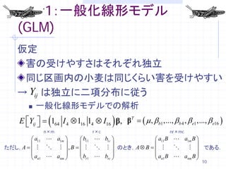 解析1：一般化線形モデル
   (GLM)
   仮定
    害の受けやすさはそれぞれ独立
    同じ区画内の小麦は同じくらい害を受けやすい
   → Yij は独立に二項分布に従う
           一般化線形モデルでの解析
    E Yij  =
                (                         )
                   164 I 4 ⊗ 116 14 ⊗ I16 β, βT = ( µ , βb1 ,..., βb 4 , β e1 ,..., β e16 )
                 n×m                r×c                             nr×mc
       a11  a1m              b11  b1c          a11 B  a1m B 
                                                               
ただし，A =    , B                  のとき，A ⊗ B = 
                                                                である．
      a  a                  b  b              a B  a B
       n1     nm              r1     rc          n1       nm 
                                                                                  10
 