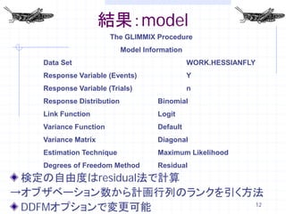 結果：model
                       The GLIMMIX Procedure
                           Model Information
   Data Set                                    WORK.HESSIANFLY
   Response Variable (Events)                  Y
   Response Variable (Trials)                  n
   Response Distribution             Binomial
   Link Function                     Logit
   Variance Function                 Default
   Variance Matrix                   Diagonal
   Estimation Technique              Maximum Likelihood
   Degrees of Freedom Method         Residual
 検定の自由度はresidual法で計算
→オブザベーション数から計画行列のランクを引く方法
 DDFMオプションで変更可能         12
 