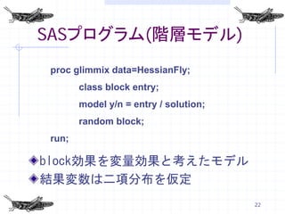 SASプログラム(階層モデル)
proc glimmix data=HessianFly;
       class block entry;
       model y/n = entry / solution;
       random block;
run;

block効果を変量効果と考えたモデル
結果変数は二項分布を仮定
                                       22
 
