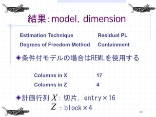 結果：model，dimension
Estimation Technique        Residual PL
Degrees of Freedom Method   Containment

条件付モデルの場合はREMLを使用する

     Columns in X           17
     Columns in Z           4

計画行列 X：切片，entry×16
     Z ：block×4                           23
 