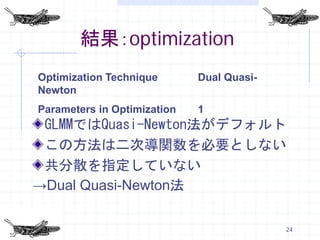 結果：optimization
Optimization Technique       Dual Quasi-
Newton
Parameters in Optimization   1
 GLMMではQuasi-Newton法がデフォルト
 この方法は二次導関数を必要としない
 共分散を指定していない
→Dual Quasi-Newton法

                                           24
 