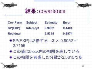 結果：covariance
Cov Parm   Subject     Estimate   Error
SP(EXP)    Intercept   0.9052     0.4404
Residual               2.5315     0.6974

   SP(EXP)は3倍する→3 × 0.9052 =
   2.7156
   この値はblock内の相関を表している
   この相関を考慮した分散が2.5315であ
   る
                                           28
 