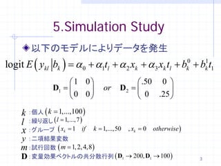 5.Simulation Study
         以下のモデルによりデータを発生
logit E ( ykl bk ) = α 0 + α1tl + α 2 xk + α 3 xk tl + bk0 + bk t1
                                                              1


    1 0           .50 0 
= = 
 D1       　or 　D2          
     0 0           0 .25 

     k ：個人 ( k = 1,...,100 )
     l ：繰り返し ( l = 1,..., 7 )
     x ：グループ ( x
          =         k   1= 1,...,50 　　k 0 　otherwise )
                         　if 　k  =   ,x
     y：二項結果変数
    m ：試行回数 ( m = 1, 2, 4,8)
    D ：変量効果ベクトルの共分散行列 ( D1 → 200, D1 → 100 )                 3
 