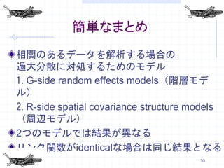 簡単なまとめ
相関のあるデータを解析する場合の
過大分散に対処するためのモデル
1.G-side random effects models（階層モデ
ル）
2.R-side spatial covariance structure models
（周辺モデル）
2つのモデルでは結果が異なる
リンク関数がidenticalな場合は同じ結果となる
                                       30
 