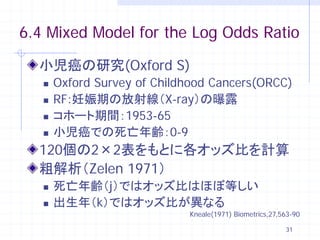 6.4 Mixed Model for the Log Odds Ratio

  小児癌の研究(Oxford S)
      Oxford Survey of Childhood Cancers(ORCC)
      RF:妊娠期の放射線（X-ray）の曝露
      コホート期間：1953-65
      小児癌での死亡年齢：0-9
  120個の2×2表をもとに各オッズ比を計算
  粗解析（Zelen 1971）
      死亡年齢（j）ではオッズ比はほぼ等しい
      出生年（k）ではオッズ比が異なる
                             Kneale(1971) Biometrics,27,563-90

                                                         31
 