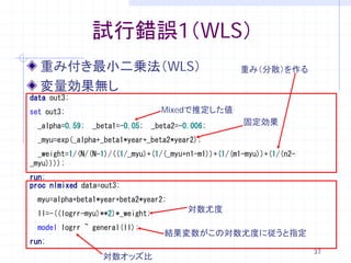 試行錯誤1（WLS）
  重み付き最小二乗法（WLS）                                     重み（分散）を作る

  変量効果無し
data out3;
set out3;                           Mixedで推定した値
  _alpha=0.59;   _beta1=-0.05;    _beta2=-0.006;      固定効果
  _myu=exp(_alpha+_beta1*year+_beta2*year2);
  _weight=1/(N/(N-1)/((1/_myu)+(1/(_myu+n1-m1))+(1/(m1-myu))+(1/(n2-
_myu))));
run;
proc nlmixed data=out3;
  myu=alpha+beta1*year+beta2*year2;
  ll=-((logrr-myu)**2)*_weight;
                                           対数尤度

  model logrr ~ general(ll);
                                     結果変数がこの対数尤度に従うと指定
run;
                                                                       37
                   対数オッズ比
 