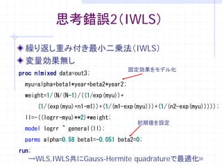 思考錯誤2（IWLS）

  繰り返し重み付き最小二乗法（IWLS）
  変量効果無し
                                     固定効果をモデル化
proc nlmixed data=out3;
 myu=alpha+beta1*year+beta2*year2;
 weight=1/(N/(N-1)/((1/exp(myu))+
       (1/(exp(myu)+n1-m1))+(1/(m1-exp(myu)))+(1/(n2-exp(myu)))));
 ll=-((logrr-myu)**2)*weight;
                                       初期値を設定
 model logrr ~ general(ll);
 parms alpha=0.58 beta1=-0.051 beta2=0;
run;
  →WLS,IWLS共にGauss-Hermite quadratureで最適化38
 