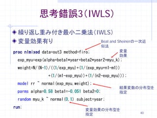 思考錯誤3（IWLS）
  繰り返し重み付き最小二乗法（IWLS）
  変量効果有り         Beal and Sheinerの一次近
                                          似法
proc nlmixed data=out3 method=firo;            変量
                                               効果
 exp_myu=exp(alpha+beta1*year+beta2*year2+myu_k);
 weight=N/(N-1)/((1/exp_myu)+(1/(exp_myu+n1-m1))
               +(1/(m1-exp_myu))+(1/(n2-exp_myu)));
 model rr ~ normal(exp_myu,weight);
                                               結果変数の分布型を
 parms alpha=0.58 beta1=-0.051 beta2=0;        指定
 random myu_k ~ normal(0,1) subject=year;
run;
                                変量効果の分布型を
                                                      40
                                指定
 