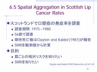 6.5 Spatial Aggregation in Scottish Lip
             Cancer Rates

スコットランドで口腔癌の発症率を調査
   調査期間：1975~1980
   56郡で調査
   期待死亡数はClayton and Kaldor(1987)が報告
   SMRを観測値から計算
目的
   郡ごとの相対リスクを知りたい
   SMRを知りたい  Clayton and Kalder(1987) Biometrics,43,671-81

                                                     43
 