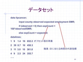 データセット
data lipcancer;
       input county observed expected employment SMR;
       if (observed > 0) then expCount =
100*observed/SMR;
       else expCount = expected;
datalines;
1 9   1.4 16 652.2 オフセット項の準備
2 39 8.7 16 450.3
3 11 3.0 10 361.8            職業：日に当たる時間の代替指標

4 9   2.5 24 355.7
・・・
                                                    44
 