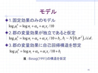 モデル
1.固定効果のみのモデル
log µi= log ni + α 0 + α1 xi /10
      b


2.郡の変量効果が独立であると仮定
log µi= log ni + α 0 + α1 xi /10 + bi , bi ~ N ( 0, σ 2 ) , i.i.d .
      b



3.郡の変量効果に自己回帰構造を想定
log µi= log ni + α 0 + α1 xi /10 + bi
      b



           R ：Basag(1991)の構造を仮定

                                                               45
 