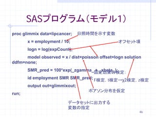 SASプログラム（モデル1）
proc glimmix data=lipcancer;   日照時間を示す変数
       x = employment / 10;                      オフセット項
       logn = log(expCount);
      model observed = x / dist=poisson offset=logn solution
ddfm=none;
       SMR_pred = 100*exp(_zgamma_ + _xbeta_);
                                   固定効果の検定：
       id employment SMR SMR_pred;
                                   F検定，t検定→χ2検定，z検定
       output out=glimmixout;
                                ポアソン分布を仮定
run;

                          データセットに出力する
                          変数の指定
                                                           46
 