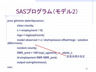 SASプログラム（モデル2）
proc glimmix data=lipcancer;
       class county;
       x = employment / 10;
       logn = log(expCount);
      model observed = x / dist=poisson offset=logn solution
ddfm=none;
       random county;
       SMR_pred = 100*exp(_zgamma_ + _xbeta_);
       id employment SMR SMR_pred;       変量効果を指定

       output out=glimmixout;
run;
                                                          47
 