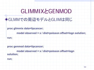GLIMMIXとGENMOD
GLMMでの周辺モデルとGLIMは同じ

proc glimmix data=lipcancer;
       model observed = x / dist=poisson offset=logn solution;
run;


proc genmod data=lipcancer;
        model observed = x / dist=poisson offset=logn
solution;
run;


                                                            50
 