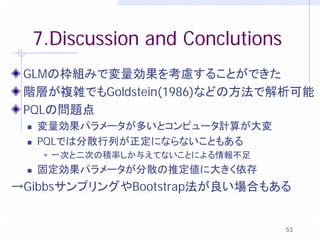 7.Discussion and Conclutions
 GLMの枠組みで変量効果を考慮することができた
 階層が複雑でもGoldstein(1986)などの方法で解析可能
 PQLの問題点
    変量効果パラメータが多いとコンピュータ計算が大変
    PQLでは分散行列が正定にならないこともある
       一次と二次の積率しか与えてないことによる情報不足
    固定効果パラメータが分散の推定値に大きく依存
→GibbsサンプリングやBootstrap法が良い場合もある


                                    53
 