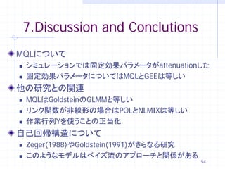 7.Discussion and Conclutions
MQLについて
   シミュレーションでは固定効果パラメータがattenuationした
   固定効果パラメータについてはMQLとGEEは等しい
他の研究との関連
   MQLはGoldsteinのGLMMと等しい
   リンク関数が非線形の場合はPQLとNLMIXは等しい
   作業行列Yを使うことの正当化
自己回帰構造について
   Zeger(1988)やGoldstein(1991)がさらなる研究
   このようなモデルはベイズ流のアプローチと関係がある
                                         54
 