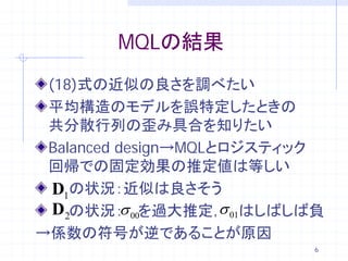 MQLの結果
 (18)式の近似の良さを調べたい
 平均構造のモデルを誤特定したときの
 共分散行列の歪み具合を知りたい
 Balanced design→MQLとロジスティック
 回帰での固定効果の推定値は等しい
  D1の状況：近似は良さそう
           σ         σ
  D2の状況： 00を過大推定， 01はしばしば負
→係数の符号が逆であることが原因
                           6
 