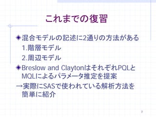 これまでの復習
 混合モデルの記述に2通りの方法がある
 1.階層モデル
 2.周辺モデル
 Breslow and ClaytonはそれぞれPQLと
 MQLによるパラメータ推定を提案
→実際にSASで使われている解析方法を
 簡単に紹介

                                7
 