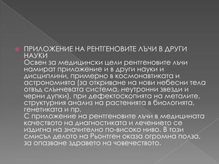 ПРИЛОЖЕНИЕ НА РЕНТГЕНОВИТЕ ЛЪЧИ В ДРУГИ НАУКИОсвен за медицински цели рентгеновителъчинамират приложение и в други науки и дисциплини, примерно в космонавтиката и астрономията (за откриване на нови небесни тела отвъдслънчевата система, неутроннизвезди и черни дупки), при дефектоскопията на металите, структурния анализ на растенията в биологията, генетиката и пр.С приложение на рентгеновителъчи в медицинатакачеството на диагностиката и лечението се издигна на значителнопо-високониво. В тозисмисълделото на Рьонтгеноказа огромна полза, за опазванездравето на човечеството.