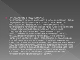 ПРИЛОЖЕНИЕ В МЕДИЦИНАТАРентгеновителъчи се използват в медицината от 1895 и сапървият вид радиация, с помощта на която е наблюдаванавътрешността на човешкототяло. Рентгеновителъчипреминаватпрезтъканите на тялото и същопритежаватсвойството да потъмняватфотографскифилм, когатопреминатпрезтях.Различнитеоргани и тъкани на човешкототялопоглъщатрентгеновителъчи в различна степен: например костите и други образования, съдържащикалций, гипоглъщатпо-силно от мекитетъкани, на което се основаваизползването на рентгеновителъчи в медицината за наблюдение на вътрешнитеорганиначовека – кости, бели дробове и др. Изследваната част от тялото се осветява с рентгеновителъчи, които частично се поглъщат от нея, преминалителъчипопадатвърхуфотографскифилм.