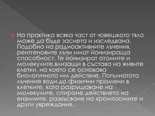 На практика всяка част от човешкототяломоже да бъдезаснета и изследвана.Подобно на радиоактивнителъчения, рентгеновителъчииматйонизиращаспособност. Те йонизирататомите и молекулите,влизащи в състава на живите клетки, на което се основавабиологичното им действие. Погълнатотолъчение води до физичнипромени в клетките, каторазрушаване на молекулите, спиранедействиетонаензимите, разкъсваненахромозомите и другиувреждания.