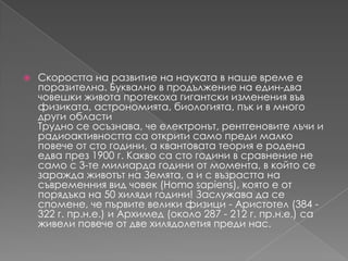Скоростта на развитие на науката в наше време е поразителна. Буквално в продължение на един-двачовешки живота протекоха гигантски изменения въвфизиката, астрономията, биологията, пък и в много други областиТрудно се осъзнава, чеелектронът, рентгеновителъчи и радиоактивносттасаоткрити само предималкоповече от сто години, а квантовата теория е родена едва през 1900 г. Каквоса сто години в сравнение не само с 3-те милиардагодини от момента, в който се зараждаживотът на Земята, а и с възрастта на съвременния вид човек (Homosapiens), която е от порядъка на 50 хилядигодини! Заслужава да се спомене, чепървите велики физици - Аристотел (384 - 322 г. пр.н.е.) и Архимед (около 287 - 212 г. пр.н.е.) саживелиповече от две хилядолетияпреди нас.
