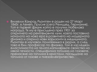 Вилхелм Конрад Рьонтгенeроден на 27 Март 1845г. в Ленеп, Прусия (сегаРемщед, Германия). Той е първият физик който е получил Нобелова награда. Тяму е присъденапрез 1901 за откритието на рентгеновителъчи, което поставило началото на нова ера в развитието на модерната физика и открило нови хоризонти в медицината. Рьонтген е изучавал политехника в Цюрих, а след това е бил професор по физика. Той е изследвалеластичността на телата,капилярните свойства на някойтечности, специфична топлина на газовете, пренасяненатоплина в кристали, поглъщане на топлина от газове и пиезоелектричество.