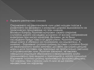 Първата рентгенова снимкаОткриването на рентгеновителъчидава мощен тласък в развитието на физиката и разкрива широки възможности за практическо приложение на тезилъчения.Вилхелм Конрад Рьонтген направил своетооткритие случайно докатоизследвалускорени от високонапрежениеелектрони при нисконалягане. Въпреки, че те били изследванипредитова и от другиучени, Рьонтгеноткрилнещокоето е убягвало на по-раннитеизследователи. А именно – бариевиятплатино-цианидоставен случайно близо до евакуиранататръбазапочвал да свети (флуоресценция) дори и да е поставен зад преграда не пропускаща светлина и ултравиолетовилъчи. Рьонтген заключил, ченякаква невидима радиация образувана в евакуиранататръбапреминавалапрезвъздуха и преградите и, когатосрещалабариевиятплатино-цианидпричинявалафлуоресценцията. Той нарекълтезистраннилъчиX-лъчи за да означинеизвестният им характер