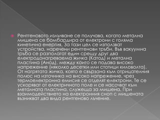 Рентгеновотоизлъчване се получава, когатометалнамишенасе бомбардира от електрони с голямакинетичнаенергия. За тази цел се използват устройства, нареченирентгеновитръби. Въввакуумнатръба се разполагат един срещу друг два електродонагреваемажичка (Катод) и метална пластина (Анод), между които се подавависоконапрежение (няколкодесетки или стотицикиловолта). От нагрятатажичка, която е свързанакъмотрицателния полюс на източниканависоконапрежение, чрез термоелектроннаемисия се отделят електрони. Те се ускоряват от електричното поле и се насочваткъмметалната пластина, служеща за мишена. При взаимодействието на електронния сноп с мишенатавъзникват два вида рентгеново лъчение.