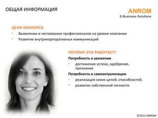 ОБЩАЯ ИНФОРМАЦИЯ  ©20 11  ANROM ANROM E-Business Solutions ЦЕЛИ КОНКУРСА Выявление и чествование профессионалов на уровне компании Развитие внутрикорпоративных коммуникаций ПОЧЕМУ ЭТО РАБОТАЕТ? Потребность в уважении достижение успеха, одобрение, признание Потребность в самоактуализации реализация своих целей, способностей, развитие собственной личности. 