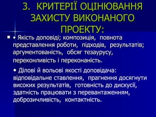 3.  КРИТЕРІЇ ОЦІНЮВАННЯ ЗАХИСТУ ВИКОНАНОГО ПРОЕКТУ: •  Якість доповіді; композиція,  повнота представлення роботи,  підходів,  результатів; аргументованість,  обсяг тезаурусу,  переконливість і переконаність.   •  Ділові й вольові якості доповідача: відповідальне ставлення,  прагнення досягнути високих результатів,  готовність до дискусії,  здатність працювати з перевантаженням,  доброзичливість,  контактність.  