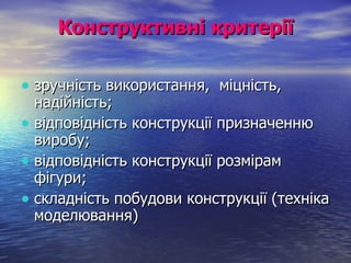 Конструктивні критерії зручність використання,  міцність,  надійність; відповідність конструкції призначенню виробу; відповідність конструкції розмірам фігури; складність побудови конструкції (техніка моделювання) 
