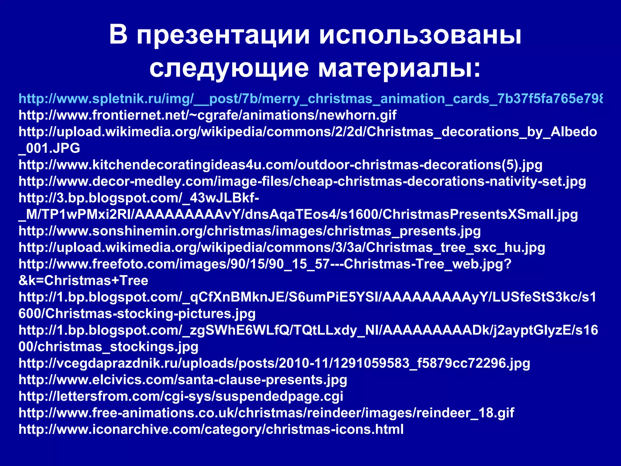В презентации использованы следующие материалы: http://www.spletnik.ru/img/__post/7b/merry_christmas_animation_cards_7b37f5fa765e798e27e6c63086872e7c_681.gif http://www.frontiernet.net/~cgrafe/animations/newhorn.gif http://upload.wikimedia.org/wikipedia/commons/2/2d/Christmas_decorations_by_Albedo_001.JPG http://www.kitchendecoratingideas4u.com/outdoor-christmas-decorations(5).jpg http://www.decor-medley.com/image-files/cheap-christmas-decorations-nativity-set.jpg http://3.bp.blogspot.com/_43wJLBkf-_M/TP1wPMxi2RI/AAAAAAAAAvY/dnsAqaTEos4/s1600/ChristmasPresentsXSmall.jpg http://www.sonshinemin.org/christmas/images/christmas_presents.jpg http://upload.wikimedia.org/wikipedia/commons/3/3a/Christmas_tree_sxc_hu.jpg http://www.freefoto.com/images/90/15/90_15_57---Christmas-Tree_web.jpg?&k=Christmas+Tree http://1.bp.blogspot.com/_qCfXnBMknJE/S6umPiE5YSI/AAAAAAAAAyY/LUSfeStS3kc/s1600/Christmas-stocking-pictures.jpg http://1.bp.blogspot.com/_zgSWhE6WLfQ/TQtLLxdy_NI/AAAAAAAAADk/j2ayptGIyzE/s1600/christmas_stockings.jpg http://vcegdaprazdnik.ru/uploads/posts/2010-11/1291059583_f5879cc72296.jpg http://www.elcivics.com/santa-clause-presents.jpg http://lettersfrom.com/cgi-sys/suspendedpage.cgi http://www.free-animations.co.uk/christmas/reindeer/images/reindeer_18.gif http://www.iconarchive.com/category/christmas-icons.html 