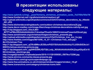 В презентации использованы следующие материалы: http://www.spletnik.ru/img/__post/7b/merry_christmas_animation_cards_7b37f5fa765e798e27e6c63086872e7c_681.gif http://www.frontiernet.net/~cgrafe/animations/newhorn.gif http://upload.wikimedia.org/wikipedia/commons/2/2d/Christmas_decorations_by_Albedo_001.JPG http://www.kitchendecoratingideas4u.com/outdoor-christmas-decorations(5).jpg http://www.decor-medley.com/image-files/cheap-christmas-decorations-nativity-set.jpg http://3.bp.blogspot.com/_43wJLBkf-_M/TP1wPMxi2RI/AAAAAAAAAvY/dnsAqaTEos4/s1600/ChristmasPresentsXSmall.jpg http://www.sonshinemin.org/christmas/images/christmas_presents.jpg http://upload.wikimedia.org/wikipedia/commons/3/3a/Christmas_tree_sxc_hu.jpg http://www.freefoto.com/images/90/15/90_15_57---Christmas-Tree_web.jpg?&k=Christmas+Tree http://1.bp.blogspot.com/_qCfXnBMknJE/S6umPiE5YSI/AAAAAAAAAyY/LUSfeStS3kc/s1600/Christmas-stocking-pictures.jpg http://1.bp.blogspot.com/_zgSWhE6WLfQ/TQtLLxdy_NI/AAAAAAAAADk/j2ayptGIyzE/s1600/christmas_stockings.jpg http://vcegdaprazdnik.ru/uploads/posts/2010-11/1291059583_f5879cc72296.jpg http://www.elcivics.com/santa-clause-presents.jpg http://lettersfrom.com/cgi-sys/suspendedpage.cgi http://www.free-animations.co.uk/christmas/reindeer/images/reindeer_18.gif http://www.iconarchive.com/category/christmas-icons.html 